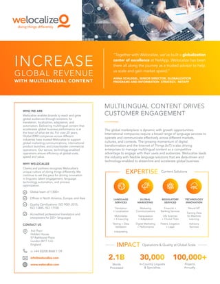 INCREASE
GLOBAL REVENUE
WITH MULTILINGUAL CONTENT
“Together with Welocalize, we’ve built a globalization
center of excellence at NetApp. Welocalize has been
there all along the journey as a trusted advisor to help
us scale and gain market speed.”
ANNA SCHLEGEL, SENIOR DIRECTOR, GLOBALIZATION
PROGRAMS AND INFORMATION STRATEGY, NETAPP
MULTILINGUAL CONTENT DRIVES
CUSTOMER ENGAGEMENT
The global marketplace is dynamic with growth opportunities.
International companies require a broad range of language services to
operate and communicate effectively across different markets,
cultures, and contexts. The growing momentum of digital
transformation and the Internet of Things (IoT) is also driving
enterprises to manage multilingual content as a competitive
advantage to engage with their users and audiences. Welocalize leads
the industry with flexible language solutions that are data-driven and
technology-enabled to streamline and accelerate global business.
Content Solutions
Translation
+ Localization
Multimedia
+ E-Learning
Testing + Data
Validation
Interpreting
Marketing
Communications
Transcreation
+ Adaptation
Digital Marketing
+ Performance
Financial +
Banking Services
Life Sciences
+ Clinical Trials
Patent, Litigation
+ Legal
Neural MT
Training Data
for Machine
Learning
Advisory
Services
LANGUAGE
SERVICES
GLOBAL
MARKETING
REGULATORY
SERVICES
TECHNOLOGY
INNOVATION
Operations & Quality at Global Scale
Words
Processed
In-Country Linguists
& Specialists
Projects
Annually
3rd Floor
Holden House
57 Rathbone Place
London W1T 1JU
England
o: +44 (0)208.8068.1139
info@welocalize.com
www.welocalize.com
WHO WE ARE
Welocalize enables brands to reach and grow
global audiences through solutions for
translation, localization, adaptation, and
automation. Delivering multilingual content that
accelerates global business performance is at
the heart of what we do. For over 20 years,
Global 2000 companies across different
industries have trusted Welocalize to support
global marketing communications, international
product launches, and cross-border commercial
operations. Our secure, technology-enabled
operations ensure efficiency at global scale,
speed and value.
WHY WELOCALIZE
Clients and partners recognize Welocalize’s
unique culture of doing things differently. We
continue to set the pace for driving innovation
in linguistic talent engagement, language
technology automation, and process
optimization.
Global team of 1,500+
Offices in North America, Europe, and Asia
Quality Certifications: ISO 9001:2015,
ISO 13485, ISO 17100
Accredited professional translators and
interpreters for 225+ languages
CONTACT US
 