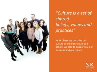 “Culture is a set of
shared
beliefs, values and
practices”
At SK Chase we describe our
culture as the behaviours and
actions we take to support us, our
business and our clients.
 