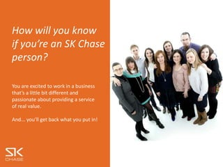 “Culture is a set of
shared
beliefs, values and
practices”
At SK Chase we describe our
culture as the behaviours and
actions we take to support us, our
business and our clients.
How will you know
if you’re an SK Chase
person?
You are excited to work in a business
that’s a little bit different and
passionate about providing a service
of real value.
And... you’ll get back what you put in!
 