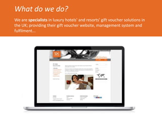 What do we do?
We are specialists in luxury hotels' and resorts' gift voucher solutions in
the UK; providing their gift voucher website, management system and
fulfilment...
 
