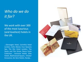 Who do we do
it for?
We work with over 300
of the most luxurious
(and loveliest) hotels in
the UK.
...Gleneagles Hotel, Corinthia Hotel
London, Celtic Manor, Four Seasons
Spa, The Ritz Hotel London, The
Savoy and The Grove, Rocco Forte
Collection , Exclusive Hotels ,Elite
Hotels, Blythswood Square, Chester
Grosvenor, De Vere Hotels, Handp...
 