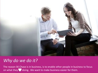 Why do we do it?
The reason SK Chase is in business, is to enable other people in business to focus
on what they doing. We want to make business easier for them.
 