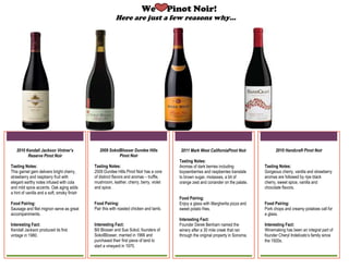 We                 Pinot Noir!
                                                         Here are just a few reasons why…




   2010 Kendall Jackson Vintner’s              2009 Sokol Blosser Dundee Hills                  2011 Mark West California                  2010 Handcraft Pinot Noir
         Reserve Pinot Noir                              Pinot Noir                                    Pinot Noir

Tasting Notes:                               Tasting Notes:                               Tasting Notes:                             Tasting Notes:
This garnet gem delivers bright cherry,      2009 Dundee Hills Pinot Noir has a core      Aromas of dark berries including           Gorgeous cherry, vanilla and strawberry
strawberry and raspberry fruit with          of distinct flavors and aromas – truffle,    boysenberries and raspberries translate    aromas are followed by ripe black
elegant earthy notes infused with cola       mushroom, leather, cherry, berry, violet     to brown sugar, molasses, a bit of         cherry, sweet spice, vanilla and
and mild spice accents. Oak aging adds       and spice.                                   orange zest and coriander on the palate.   chocolate flavors.
a hint of vanilla and a soft, smoky finish

Food Pairing:                                Food Pairing:                                Food Pairing:                              Food Pairing:
Sausage and filet mignon serve as great      Pair this with roasted chicken and lamb.     Enjoy a glass with Margherita pizza and    Pork chops and creamy potatoes call for
accompaniments.                                                                           sweet potato fries.                        a glass.

Interesting Fact:                            Interesting Fact:                            Interesting Fact:                          Interesting Fact:
Kendall Jackson produced its first           Bill Blosser and Sue Sokol, founders of      Founder Derek Benham named the             Winemaking has been an integral part of
vintage in 1980.                             Sokol Blosser, married in 1966 and           winery after a 30 mile creek that ran      founder Cheryl Indelicato’s family since
                                             purchased their first piece of land to       through the original property in Sonoma.   the 1920s.
                                             start a vineyard in 1970.
 
