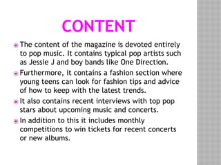 CONTENT
⦿ The content of the magazine is devoted entirely
to pop music. It contains typical pop artists such
as Jessie J and boy bands like One Direction.
⦿ Furthermore, it contains a fashion section where
young teens can look for fashion tips and advice
of how to keep with the latest trends.
⦿ It also contains recent interviews with top pop
stars about upcoming music and concerts.
⦿ In addition to this it includes monthly
competitions to win tickets for recent concerts
or new albums.
 