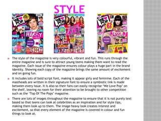 STYLE
⦿ The style of the magazine is very colourful, vibrant and fun. This runs through the
entire magazine and is sure to attract young teens making them want to read the
magazine. Each issue of the magazine ensures colour plays a huge part in the brand
identity. Showing each copy of the magazine brings the same amount of excitement
and on going fun.
⦿ It includes lots of bold script font, making it appear girly and feminine. Each of the
mastheads are written in their signature font to ensure a symbiotic link is made
between every issue. It is also so their fans can easily recognise ‘We Love Pop’ on
the shelf, leaving no room for their attention to be brought to other competition
such as the ‘Top Of The Pops’ magazine.
⦿ There are lots of images throughout the magazine to ensure that it is not purely text
based so that teens can look at celebrities as an inspiration and for style tips,
making them look up to them. The image heavy look creates interest and
excitement, so that every element of the magazine is covered in colour and fun
things to look at.
 