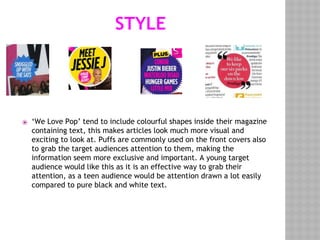 STYLE
⦿ ‘We Love Pop’ tend to include colourful shapes inside their magazine
containing text, this makes articles look much more visual and
exciting to look at. Puffs are commonly used on the front covers also
to grab the target audiences attention to them, making the
information seem more exclusive and important. A young target
audience would like this as it is an effective way to grab their
attention, as a teen audience would be attention drawn a lot easily
compared to pure black and white text.
 
