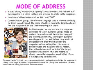 MODE OF ADDRESS
⦿ It uses ‘chatty’ words which a young TA would understand and feel as if
the magazine is a friend to them and are able to relate to the magazine.
⦿ Uses lots of abbreviations such as ‘LOL’ and ‘OMG’
⦿ Contains lots of gossip, therefore the language used is informal and easy
for teens to understand. The mode of address makes the target audience
feel the magazine is on the same wavelength as them.
In this example, we can see how the magazine
addresses its target audience using a mode of
address they understand. Words like ‘snogged’
are informal and chatty, a young girl audience
would appeal to this as it is how they would sit
and gossip with their friends and by the
magazine understanding them, it creates a
bond between the magazine and its reader.
Uses abbreviations such as ‘totes’ the target
audience would know what this means. It
almost makes the magazine sound full of life as
if it is speaking to its readers.
The word ‘hello!’ in italics also gives emphasis to it, and again sounds like the magazine is
talking to its target audience. It again reminds us of the chatty tone and makes the word
sound like it is being spoken in a feminine accent.
 