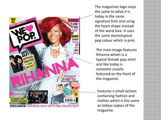 The magazines logo stays
the same to what it is
today in the same
signature font and using
the heart shape instead
of the word love. It uses
the same stereotypical
pop colour which is pink.
The main image features
Rihanna whom is a
typical female pop artist
and like today is
someone usually
featured on the front of
the magazine.
Features a small section
containing fashion and
clothes which is the same
as todays copies of the
magazine.
 