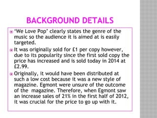 BACKGROUND DETAILS
⦿ ‘We Love Pop’ clearly states the genre of the
music so the audience it is aimed at is easily
targeted.
⦿ It was originally sold for £1 per copy however,
due to its popularity since the first sold copy the
price has increased and is sold today in 2014 at
£2.99.
⦿ Originally, it would have been distributed at
such a low cost because it was a new style of
magazine. Egmont were unsure of the outcome
of the magazine. Therefore, when Egmont saw
an increase sales of 21% in the first half of 2012,
it was crucial for the price to go up with it.
 