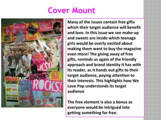 Cover Mount
Many of the issues contain free gifts
which their target audience will benefit
and love. In this issue we see make-up
and sweets are inside which teenage
girls would be overly excited about
making them want to buy the magazine
even more! The giving away of free
gifts, reminds us again of the friendly
approach and brand identity it has with
its reader, as it hands out gifts to their
target audience, paying attention to
their interests. This highlights how We
Love Pop understands its target
audience
The free element is also a bonus as
everyone would be intrigued into
getting something for free.
 