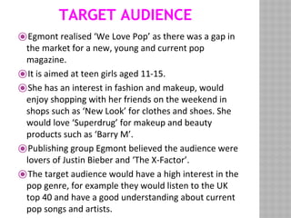 TARGET AUDIENCE
⦿Egmont realised ‘We Love Pop’ as there was a gap in
the market for a new, young and current pop
magazine.
⦿It is aimed at teen girls aged 11-15.
⦿She has an interest in fashion and makeup, would
enjoy shopping with her friends on the weekend in
shops such as ‘New Look’ for clothes and shoes. She
would love ‘Superdrug’ for makeup and beauty
products such as ‘Barry M’.
⦿Publishing group Egmont believed the audience were
lovers of Justin Bieber and ‘The X-Factor’.
⦿The target audience would have a high interest in the
pop genre, for example they would listen to the UK
top 40 and have a good understanding about current
pop songs and artists.
 