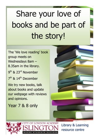 Share your love of
  books and be part of
       the story!
The ‘We love reading’ book
group meets on
Wednesdays 8am –
8.35am in the library.
9th & 23rd November
7th & 14th December
We try new books, talk
about books and update
our webpage with reviews
and opinions.

Year 7 & 8 only



                             Library & Learning
                             resource centre
 