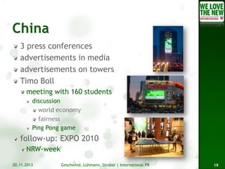 3 press conferences
advertisements in media
advertisements on towers
Timo Boll
meeting with 160 students
discussion
world economy
fairness
Ping Pong game

follow-up: EXPO 2010
NRW-week
02.11.2013

Geschwind, Lühmann, Strobel | International PR

19

 