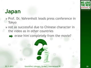 Prof. Dr. Vahrenholt leads press conference in
Tokyo
not as successful due to Chinese character in
the video as in other countries
erase him completely from the movie?

02.11.2013

Geschwind, Lühmann, Strobel | International PR

20

 