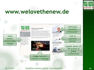 individual
„locationembassador“
news
teaser,
acutal press
release

link to
„successstories“
update about all
PR-actions &
press
conferences
image movie in
country‘s language

02.11.2013

Geschwind, Lühmann, Strobel | International PR

26

 