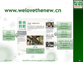 .cn
individual
„locationembassador“
news
teaser,
acutal press
release

link to
„successstories“
update about all
PR-actions &
press
conferences
image movie in
country‘s language

02.11.2013

Geschwind, Lühmann, Strobel | International PR

27

 