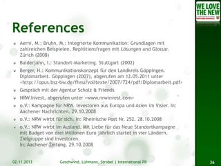 Aerni, M.; Bruhn, M.: Integrierte Kommunikation: Grundlagen mit
zahlreichen Beispielen, Repititionsfragen mit Lösungen und Glossar.
Zürich (2008)
Balderjahn, I.: Standort-Marketing. Stuttgart (2002)
Berger, H.: Kommunikationskonzept für den Landkreis Göppingen.
Diplomarbeit. Göppingen (2007), abgerufen am 12.05.2011 unter
<http://opus.bsz-bw.de/fhnu/volltexte/2007/724/pdf/Diplomarbeit.pdf>
Gespräch mit der Agentur Scholz & Friends
NRW.Invest, abgerufen unter <www.nrwinvest.com>
o.V.: Kampagne für NRW. Investoren aus Europa und Asien im Visier. In:
Aachener Nachrichten. 29.10.2008
o.V.: NRW wirbt für sich. In: Rheinische Post Nr. 252. 28.10.2008
o.V.: NRW wirbt im Ausland. Mit Liebe für das Neue Standortkampagne
mit Budget von drei Millionen Euro jährlich startet in vier Ländern.
Zielgruppe sind Investoren.
In: Aachener Zeitung. 29.10.2008

02.11.2013

Geschwind, Lühmann, Strobel | International PR

36

 