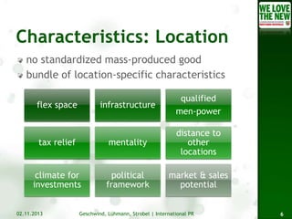 no standardized mass-produced good
bundle of location-specific characteristics
infrastructure

qualified
men-power

tax relief

mentality

distance to
other
locations

climate for
investments

political
framework

market & sales
potential

flex space

02.11.2013

Geschwind, Lühmann, Strobel | International PR

6

 