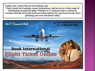 Explore the world with ease by booking your international flight tickets online.
Enjoy hassle-free booking, secure transactions, and access to a wide range of
destinations around the globe. Whether it's a business trip or a leisurely
vacation, find the best deals and convenient options for your travel needs. Start
planning your next adventure today!
 