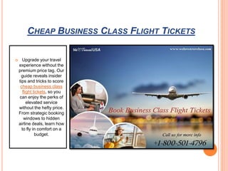 CHEAP BUSINESS CLASS FLIGHT TICKETS
 Upgrade your travel
experience without the
premium price tag. Our
guide reveals insider
tips and tricks to score
cheap business class
flight tickets, so you
can enjoy the perks of
elevated service
without the hefty price.
From strategic booking
windows to hidden
airline deals, learn how
to fly in comfort on a
budget.
 
