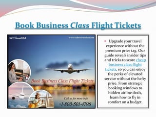 Book Business Class Flight Tickets
 Upgrade your travel
experience without the
premium price tag. Our
guide reveals insider tips
and tricks to score cheap
business class flight
tickets, so you can enjoy
the perks of elevated
service without the hefty
price. From strategic
booking windows to
hidden airline deals,
learn how to fly in
comfort on a budget.
 