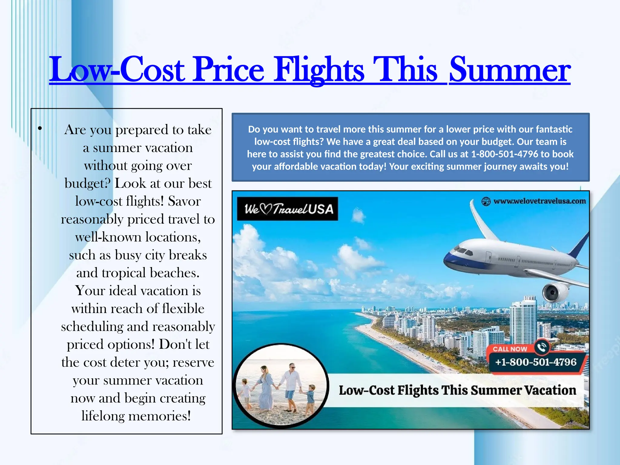 Low-Cost Price Flights This Summer
• Are you prepared to take
a summer vacation
without going over
budget? Look at our best
low-cost flights! Savor
reasonably priced travel to
well-known locations,
such as busy city breaks
and tropical beaches.
Your ideal vacation is
within reach of flexible
scheduling and reasonably
priced options! Don't let
the cost deter you; reserve
your summer vacation
now and begin creating
lifelong memories!
Do you want to travel more this summer for a lower price with our fantastic
low-cost flights? We have a great deal based on your budget. Our team is
here to assist you find the greatest choice. Call us at 1-800-501-4796 to book
your affordable vacation today! Your exciting summer journey awaits you!
 