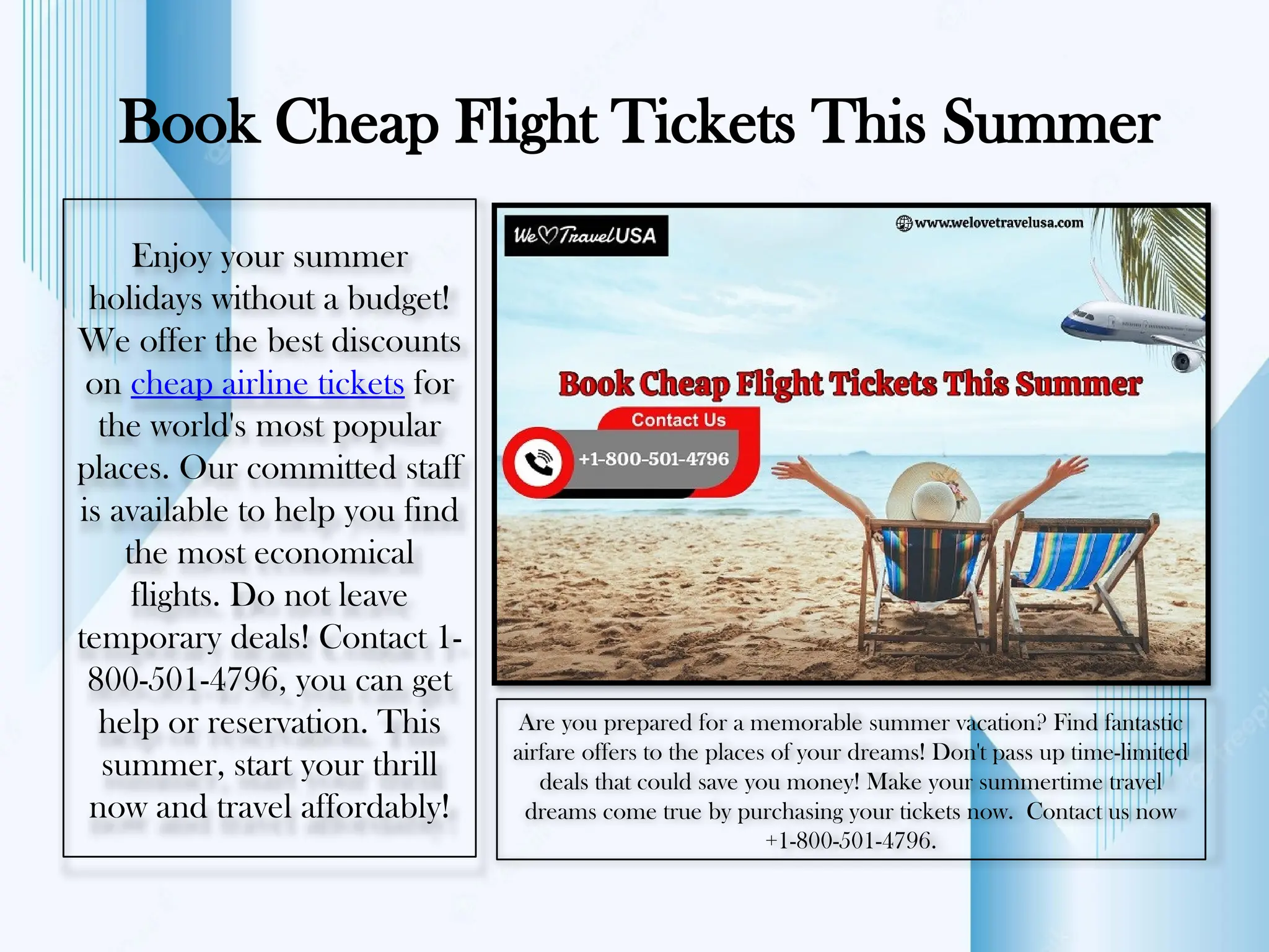 Book Cheap Flight Tickets This Summer
Enjoy your summer
holidays without a budget!
We offer the best discounts
on cheap airline tickets for
the world's most popular
places. Our committed staff
is available to help you find
the most economical
flights. Do not leave
temporary deals! Contact 1-
800-501-4796, you can get
help or reservation. This
summer, start your thrill
now and travel affordably!
Are you prepared for a memorable summer vacation? Find fantastic
airfare offers to the places of your dreams! Don't pass up time-limited
deals that could save you money! Make your summertime travel
dreams come true by purchasing your tickets now. Contact us now
+1-800-501-4796.
 