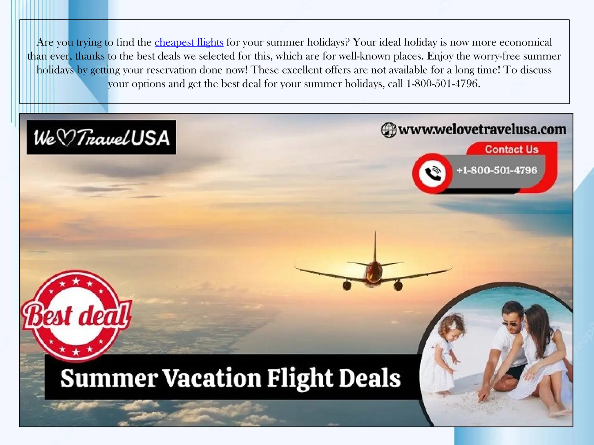 Are you trying to find the cheapest flights for your summer holidays? Your ideal holiday is now more economical
than ever, thanks to the best deals we selected for this, which are for well-known places. Enjoy the worry-free summer
holidays by getting your reservation done now! These excellent offers are not available for a long time! To discuss
your options and get the best deal for your summer holidays, call 1-800-501-4796.
 
