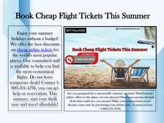 Book Cheap Flight Tickets This Summer
Enjoy your summer
holidays without a budget!
We offer the best discounts
on cheap airline tickets for
the world's most popular
places. Our committed staff
is available to help you find
the most economical
flights. Do not leave
temporary deals! Contact 1-
800-501-4796, you can get
help or reservation. This
summer, start your thrill
now and travel affordably!
Are you prepared for a memorable summer vacation? Find fantastic
airfare offers to the places of your dreams! Don't pass up time-limited
deals that could save you money! Make your summertime travel
dreams come true by purchasing your tickets now. Contact us now
+1-800-501-4796.
 