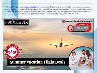 Are you trying to find the cheapest flights for your summer holidays? Your ideal holiday is now more economical
than ever, thanks to the best deals we selected for this, which are for well-known places. Enjoy the worry-free summer
holidays by getting your reservation done now! These excellent offers are not available for a long time! To discuss
your options and get the best deal for your summer holidays, call 1-800-501-4796.
 