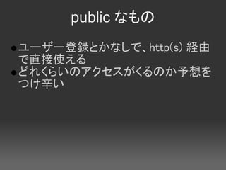 public なもの
ユーザー登録とかなしで、http(s) 経由
で直接使える
どれくらいのアクセスがくるのか予想を
つけ辛い
 