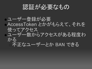 認証が必要なもの
ユーザー登録が必要
AccessToken とかがもらえて、それを
使ってアクセス
ユーザー数からアクセスがある程度わ
かる
  不正なユーザーとか BAN できる
 