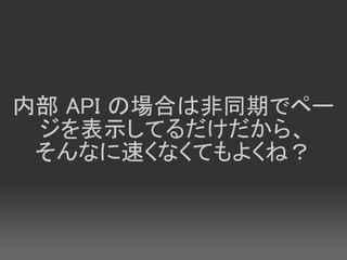 内部 API の場合は非同期でペー
 ジを表示してるだけだから、
 そんなに速くなくてもよくね？
 