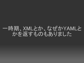一時期、XMLとか、なぜかYAMLと
  かを返すものもありました
 