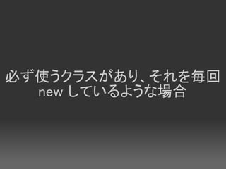 必ず使うクラスがあり、それを毎回
  new しているような場合
 