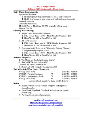 Mr. A. Jorge García
Baldwin SHS Mathematics Department
Daily Class Requirements
Up­to­date Notebook:
 Red college ruled spiral for copious notes and homework
 Red 3 ring binder to hold spiral and multitudinous handouts 
Covered Textbook
Complete Homework
TI­83/84 Plus or TI­nSpire CX CAS in good working order
Pens or Pencils
Grading Methodology
 Regents and Honors Math Classes:
 FRQ Friday Tests = 50% + MCQ Monday Quizzes = 25%
 HomeWork = 15% + ClassWork = 10%
 AP Math Classes:
 FRQ Friday Tests = 50% + MCQ Monday Quizzes = 25%
 Homework = 15% + ClassWork = 10%
 Computer Math Honors or AP Computer Science Classes:
 Programming Projects = 25%
 FRQ Friday Tests = 25% + MCQ Monday Quizzes = 25%
 HomeWork = 15% + ClassWork = 10%
Rules of Etiquette
1.  The Three Ls: “Look, Listen and Learn!”
2.  “Let it SNOW from bell to bell!!”
(Silence, NoteBooks, Order Work)
3.  Be careful with computer lab equipment!!!
Extra Stuff & Office Hours (Room 429)
Weekly Extra Help: T  2:45PM – 3:15PM
WEEKA ­ Faculty Meetings: W 2:45PM – 3:45PM
WEEKB ­ Independent Study: W 2:45PM – 3:45PM
Weekly Extra Help:  θ 2:45PM – 3:15PM
Ask me about: Quarterly Extra Credit Reports
Notes
 Your Notebook should be neat, complete and organized 
chronologically.
 HomeWork, NoteBook, TextBook, Calculator are graded 
periodically.
 Participation is part of your grade.
mailto:calcpage@aol.com
http://shadowfaxrant.blogspot.com
http://www.youtube.com/calcpage2009
 