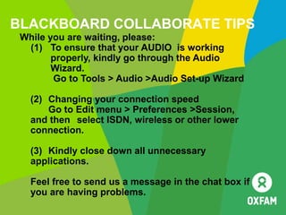 BLACKBOARD COLLABORATE TIPS
While you are waiting, please:
(1) To ensure that your AUDIO is working
properly, kindly go through the Audio
Wizard.
Go to Tools > Audio >Audio Set-up Wizard
(2) Changing your connection speed
Go to Edit menu > Preferences >Session,
and then select ISDN, wireless or other lower
connection.
(3) Kindly close down all unnecessary
applications.
Feel free to send us a message in the chat box if
you are having problems.
 