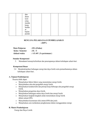 dan
dasar
teori
yang
mendu
kung
berdas
ar
kajian
pustak
RENCANA PELAKSANAAN PEMBELAJARAN
( RPP )
Mata Pelajaran : IPA (Fisika)
Kelas / Semester : IX / I
Alokasi waktu : 6 X 40’ ( 3x pertemuan )
Standar Kompetensi
3. Memahami konsep kelistrikan dan penerapannya dalam kehidupan sehari-hari.
Kompetensi Dasar
3.4 Mendeskripsikan hubungan energi dan daya listrik serta pemanfaatannya dalam
kehidupan sehari-hari.
A. Tujuan Pembelajaran
Peserta didik dapat:
Menjelaskan faktor-faktor yang menentukan energi listrik.
Menyebutkan alat-alat pengubah energi listrik.
Menjelaskan karakteristik dan prinsip kerja beberapa alat pengubah energi
listrik.
Menjelaskan pengertian daya listrik.
Menjelaskan hubungan antara daya listrik dan energi listrik.
Menjelaskan langkah-langkah untuk menentukan energi listrik
dalam satuan kWh.
Menyebutkan kesetaraan nilai antara kWh dan joule.
Menjelaskan cara melakukan penghematan dalam menggunakan energi.
B. Materi Pembelajaran
Energi dan Daya Listrik
 