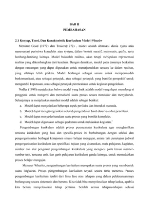 BAB II
PEMBAHASAN
2.1 Konsep, Teori, Dan Karakteristik Kurikulum Model Wheeler
Menurut Good (1972) dan Travers(1972) , model adalah abstraksi dunia nyata atau
representasi peristiwa kompleks atau system, dalam bentuk naratif, matematis, grafis, serta
lambang-lambang lainnya. Model bukanlah realitas, akan tetapi merupakan representasi
realitas yang dikembangkan dari keadaan. Dengan demikian, model pada dasarnya berkaitan
dengan rancangan yang dapat digunakan untuk menerjamahkan sesuatu ke dalam realitas,
yang sifatnya lebih praktis. Model berfungsi sebagai sarana untuk mempermudah
berkomunikasi, atau sebagai petunjuk, atau sebagai petunjuk yang bersifat perspektif untuk
mengambil keputusan, atau sebagai petunjuk perencanaan untuk kegiatan pengelolaan.
Nadler (1988) menjelaskan bahwa model yang baik adalah model yang dapat menolong si
pengguna untuk mengerti dan memahami suatu proses secara mendasar dan menyeluruh.
Selanjutnya ia menjelaskan manfaat model adalah sebagai berikut:
a. Model dapat menjelaskan beberapa aspek perilaku dan interaksi manusia.
b. Model dapat mengintegrasikan seluruh pengetahuan hasil observasi dan penelitian.
c. Model dapat menyederhanakan suatu proses yang bersifat kompleks.
d. Model dapat digunakan sebagai pedoman untuk melakukan kegiatan.1
Pengembangan kurikulum adalah proses perencanaan kurikulum agar menghasilkan
rencana kurikulum yang luas dan spesifik.proses ini berhubungan dengan seleksi dan
pengorganisasian berbagai komponen situasi belajar mengajar, antara lain penetapan jadwal
pengorganisasian kurikulum dan spesifikasi tujuan yang disarankan, mata pelajaran, kegiatan,
sumber dan alat pengukur pengembangan kurikulum yang mengacu pada kreasi sumber-
sumber unit, rencana unit, dan garis pelajaran kurikulum ganda lainnya, untuk memudahkan
proses belajar-mengajar.
Menurut Wheeler, pengembangan kurikulum merupakan suatu proses yang membentuk
suatu lingkaran. Proses pengembangan kurikulum terjadi secara terus menerus. Proses
pengembangan kurikulum terdiri dari lima fase atau tahapan yang dalam pelaksanaannnya
berlangsung secara sistematis dan berurut. Kita tidak bisa menyelesaikan tahap kedua, apabila
kita belum menyelesaikan tahap pertama. Setelah semua tahapan-tahapan selesai
 