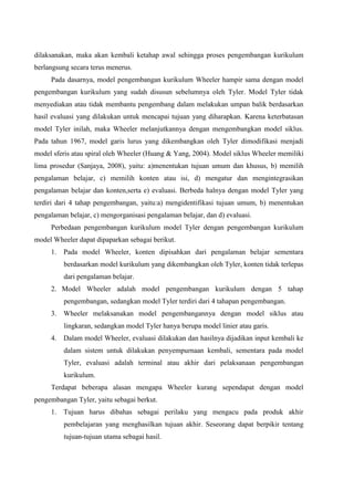 dilaksanakan, maka akan kembali ketahap awal sehingga proses pengembangan kurikulum
berlangsung secara terus menerus.
Pada dasarnya, model pengembangan kurikulum Wheeler hampir sama dengan model
pengembangan kurikulum yang sudah disusun sebelumnya oleh Tyler. Model Tyler tidak
menyediakan atau tidak membantu pengembang dalam melakukan umpan balik berdasarkan
hasil evaluasi yang dilakukan untuk mencapai tujuan yang diharapkan. Karena keterbatasan
model Tyler inilah, maka Wheeler melanjutkannya dengan mengembangkan model siklus.
Pada tahun 1967, model garis lurus yang dikembangkan oleh Tyler dimodifikasi menjadi
model sferis atau spiral oleh Wheeler (Huang & Yang, 2004). Model siklus Wheeler memiliki
lima prosedur (Sanjaya, 2008), yaitu: a)menentukan tujuan umum dan khusus, b) memilih
pengalaman belajar, c) memilih konten atau isi, d) mengatur dan mengintegrasikan
pengalaman belajar dan konten,serta e) evaluasi. Berbeda halnya dengan model Tyler yang
terdiri dari 4 tahap pengembangan, yaitu:a) mengidentifikasi tujuan umum, b) menentukan
pengalaman belajar, c) mengorganisasi pengalaman belajar, dan d) evaluasi.
Perbedaan pengembangan kurikulum model Tyler dengan pengembangan kurikulum
model Wheeler dapat dipaparkan sebagai berikut.
1. Pada model Wheeler, konten dipisahkan dari pengalaman belajar sementara
berdasarkan model kurikulum yang dikembangkan oleh Tyler, konten tidak terlepas
dari pengalaman belajar.
2. Model Wheeler adalah model pengembangan kurikulum dengan 5 tahap
pengembangan, sedangkan model Tyler terdiri dari 4 tahapan pengembangan.
3. Wheeler melaksanakan model pengembangannya dengan model siklus atau
lingkaran, sedangkan model Tyler hanya berupa model linier atau garis.
4. Dalam model Wheeler, evaluasi dilakukan dan hasilnya dijadikan input kembali ke
dalam sistem untuk dilakukan penyempurnaan kembali, sementara pada model
Tyler, evaluasi adalah terminal atau akhir dari pelaksanaan pengembangan
kurikulum.
Terdapat beberapa alasan mengapa Wheeler kurang sependapat dengan model
pengembangan Tyler, yaitu sebagai berkut.
1. Tujuan harus dibahas sebagai perilaku yang mengacu pada produk akhir
pembelajaran yang menghasilkan tujuan akhir. Seseorang dapat berpikir tentang
tujuan-tujuan utama sebagai hasil.
 