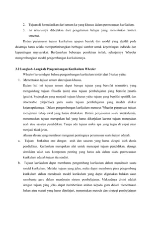 2. Tujuan di formulasikan dari umum ke yang khusus dalam perencanaan kurikulum.
3. Isi seharusnya dibedakan dari pengalaman belajar yang menentukan konten
tersebut.
Dalam perumusan tujuan kurikulum apapun bentuk dan model yang dipilih pada
dasarnya harus selalu mempertimbangkan berbagai sumber untuk kepentingan individu dan
kepentingan masyarakat. Berdasarkan beberapa pemikiran inilah, selanjutnya Wheeler
mengembangkan model pengembangan kurikulumnya.
2.2 Langkah-Langkah Pengembangan Kurikulum Wheeler
Wheeler berpendapat bahwa pengembangan kurikulum teridri dari 5 tahap yaitu:
1. Menentukan tujuan umum dan tujuan khusus.
Dalam hal ini tujuan umum dapat berupa tujuan yang bersifat normative yang
mengandung tujuan filisofis (aim) atau tujuan pembelajaran yang bersifat praktis
(goals). Sedangkan yang menjadi tujuan khusus yaitu tujuan yang bersifat spesifik dan
observable (objective) yaitu suatu tujuan pembelajaran yang mudah diukur
ketercapaiannya. Dalam pengembangan kurikulum menurut Wheeler penentuan tujuan
merupakan tahap awal yang harus dilakukan. Dalam penyusunan suatu kurikulumin,
merumuskan tujuan merupakan hal yang harus dikerjakan karena tujuan merupakan
arah atau sasaran pendidikan. Tanpa ada tujuan maka apa yang ingin di capai akan
menjadi tidak jelas.
Alasan alasan yang mendasar mengenai pentingnya perumusan suatu tujuan adalah:
a. Tujuan berkaitan erat dengan arah dan sasaran yang harus dicapai oleh dunia
pendidikan. Kurikulum merupakan alat untuk mencapai tujuan pendidikan, denagn
demikian salah satu komponen penting yang harus ada dalam suatu perencanaan
kurikulum adalah tujuan itu sendiri.
b. Tujuan kurikulum dapat membantu pengembang kurikulum dalam mendesain suatu
model kurikulum. Melalui tujuan yang jelas, maka dapat membantu para pengembang
kurikulum dalam mendesain model kurikulum yang dapat digunakan bahkan akan
membantu guru dalam mendesain sistem pembelajaran. Maksudnya disini adalah
dengan tujuan yang jelas dapat memberikan arahan kepada guru dalam menentukan
bahan atau materi yang harus dipelajari, menentukan metode dan strategi pembelajaran
 