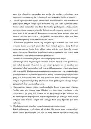 yang akan digunakan, menentukan alat, media, dan sumber pembelajaran, serta
bagaimana cara merancang alat evaluasi untuk menentukan keberhasilan belajar siswa.
c. Tujuan dapat digunakan sebagai control dalam menentukan batas batas serta kualitas
pembelajaran. Dengan adanya tujuan kurikulum yang jelas dapat digunakan sebagai
kontrol dalam menentukan batas-batas dan kualitas pembelajaran. Artinya, melalui
penetapan tujuan, para pengembang kurikulum termasuk guru dapat mengontrol sampai
mana siswa telah memperoleh kemampuan-kemampuan sesuai dengan tujuan dan
tuntutan kurikulum yang berlaku. Lebih jauh dari itu dengan adanya tujuan akan dapat
ditentukan daya serap siswa dan kualitas suatu sekolah.
2. Menentukan pengalaman belajar yang mungkin dapat dilakukan oleh siswa untuk
mencapai tujuan yang telah dirumuskan dalam langkah pertama. Yang dimaksud
dengan pengalaman belajar disini adalah segala aktivitas siswa dalam berinteraksi
denagn lingkungan. Menentukan pengalaman belajar merupakan hal yang penting untuk
materi - materi yang sesuai dalam proses pembelajaran.
3. Menentukan isi dan materi pelajaran sesuai dengan pengalaman belajar
Tahap ketiga dalam pengembangan kurikulum menurut Wheeler adalah penentuan isi
dan materi pelajaran. Penentuan isi dan materi pelajaran ini di dasarkan atas
pengalaman belajar yang di alami oleh peserta didik, pengalaman belajar yang dialami
oleh peserta didik dijadikan suatu acuan dalam penyusunan materi ajar.langkah langkah
pengorganisasian merupakan hal yang sangat penting karena dengan pengorganisasian
yang jelas akan memberikan arah bagi pelaksanaan proses pembelajaran sehingga
menjadi pengalaman belajar bagi pelaksanaan proses pembelajaran sehingga menjadi
pengalaman belajar yang nyata bagi siswa.
4. Mengorganisasi atau menyatukan pengalaman belajar dengan isi atau materi pelajaran.
Setelah materi ajar disusun maka dilakukan penyatuan antara pengalaman belajar
dengan materi ajar yang telah disusun, hal ini bertujuan agar terjadi hubungan atau
kesinambungan antara pengalaman belajar dengan materi ajar. Sehingga proses belajar
mengajar dapat berjalan dengan naik sehingga hasil yang diperoleh pun dapat
maksimal.
5. Melakukan evaluasi setiap fase pengembangan dan pencapaian tujuan.
Disini setelah proses pembelajaran selesai akan dilaksanakan suatu proses evaluasi.
Dalam proses pengembangan kurikulum ini tahap evaluasi merupakan tahap yang
 