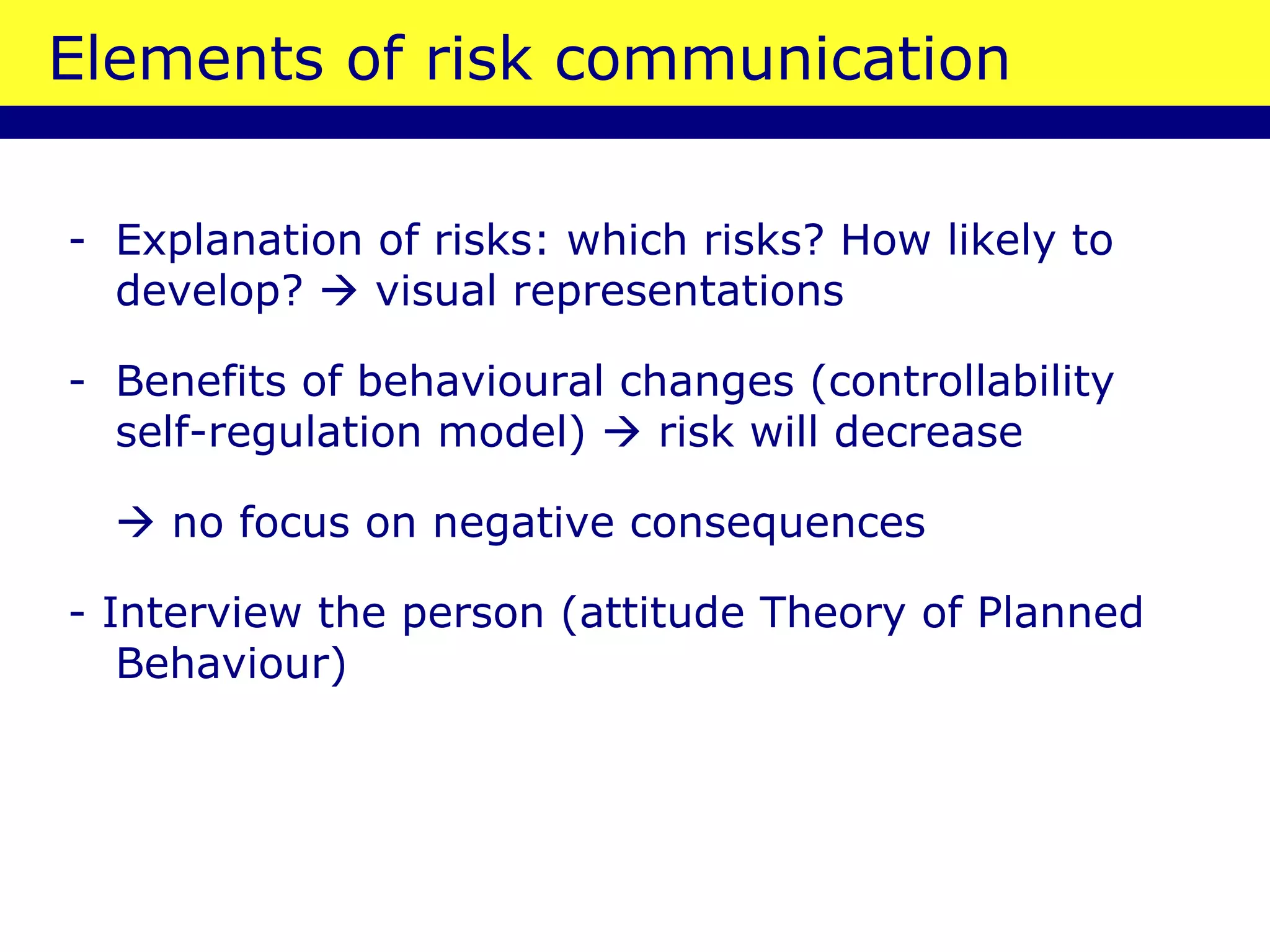 Elements of risk communication Explanation of risks: which risks? How likely to develop?    visual representations Benefits of behavioural changes (controllability self-regulation model)    risk will decrease    no focus on negative consequences  - Interview the person (attitude Theory of Planned Behaviour) 