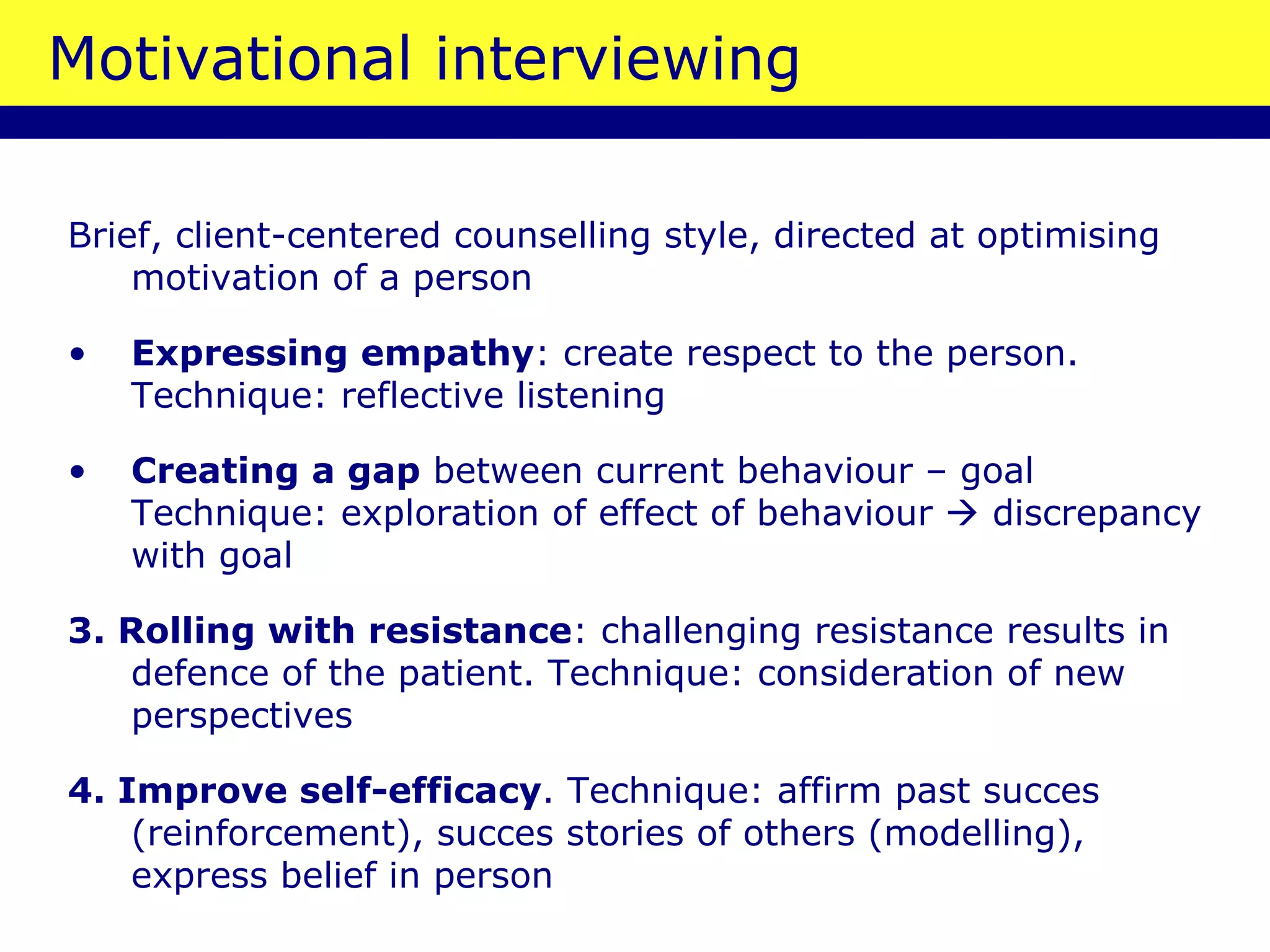 Motivational interviewing Brief, client-centered counselling style, directed at optimising motivation of a person Expressing empathy : create respect to the person. Technique: reflective listening Creating a gap  between current behaviour – goal Technique: exploration of effect of behaviour    discrepancy with goal 3. Rolling with resistance : challenging resistance results in defence of the patient. Technique: consideration of new perspectives 4. Improve self-efficacy . Technique: affirm past succes (reinforcement), succes stories of others (modelling), express belief in person 