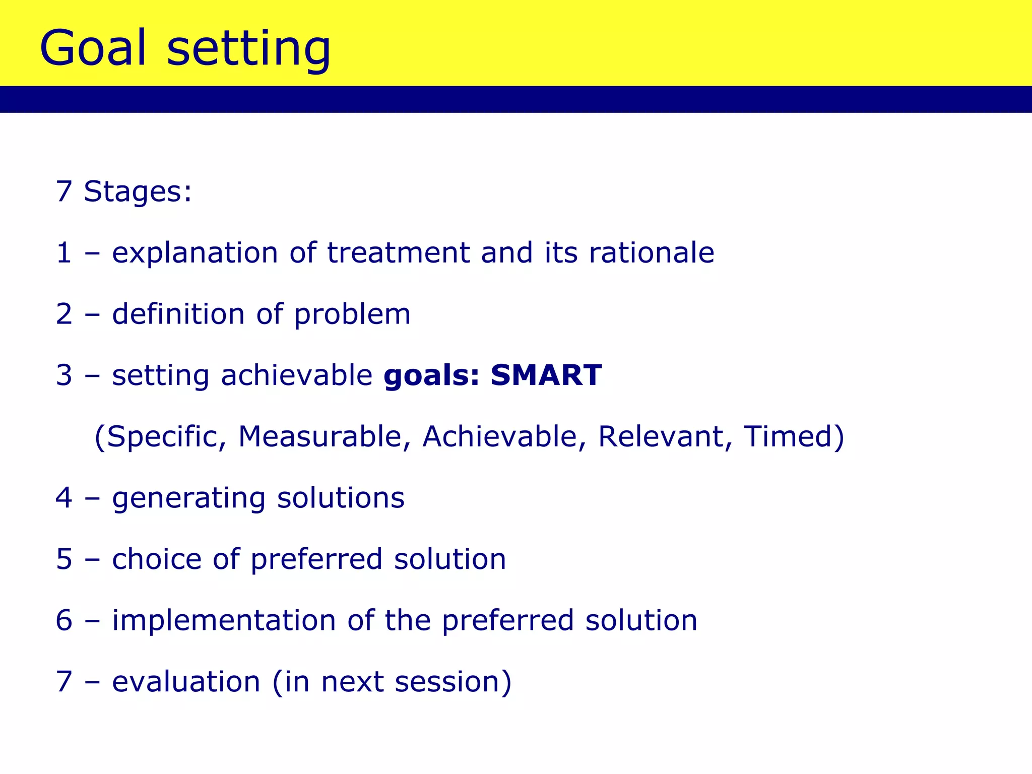 Goal setting 7 Stages: 1 – explanation of treatment and its rationale 2 –   definition of problem 3 – setting achievable  goals : SMART   (Specific, Measurable, Achievable, Relevant, Timed) 4 – generating solutions 5 – choice of preferred solution 6 – implementation of the preferred solution 7 – evaluation  (in next session) 