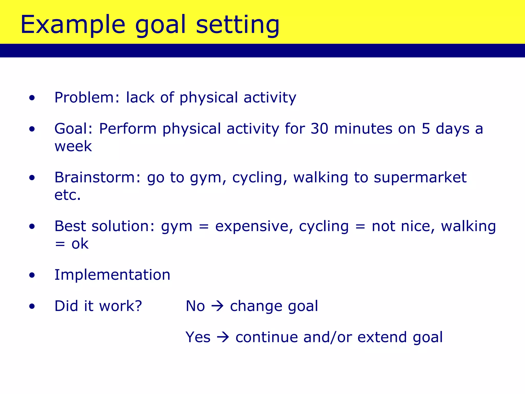 Example goal setting Problem: lack of physical activity Goal: Perform physical activity for 30 minutes on 5 days a week Brainstorm: go to gym, cycling, walking to supermarket etc. Best solution: gym = expensive, cycling = not nice, walking = ok Implementation Did it work? No    change goal Yes    continue and/or extend goal 