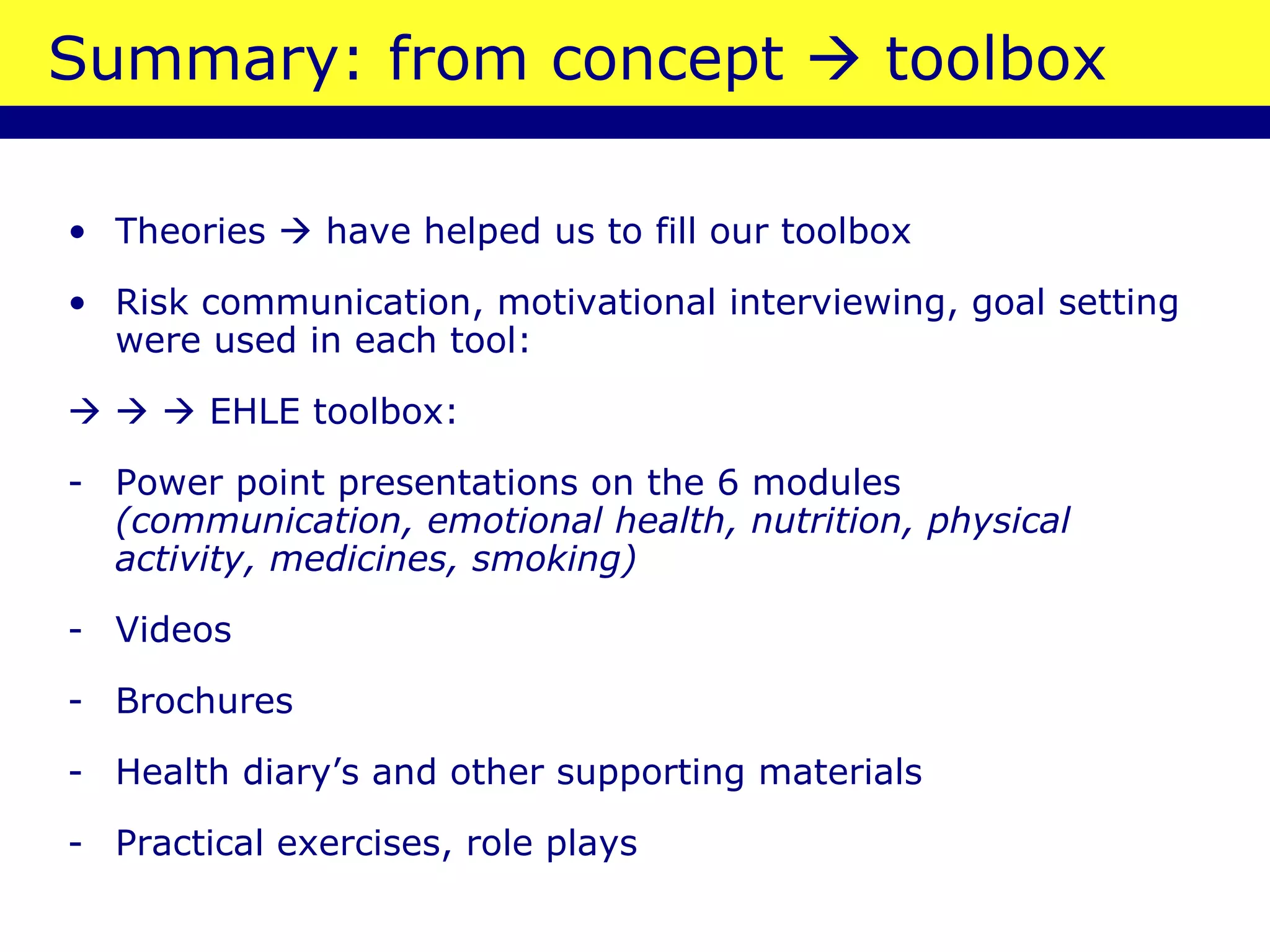 Summary: from concept    toolbox Theories    have helped us to fill our toolbox Risk communication, motivational interviewing, goal setting were used in each tool:          EHLE toolbox: Power point presentations on the 6 modules  (communication, emotional health, nutrition, physical activity, medicines, smoking)   Videos Brochures Health diary’s and other supporting materials Practical exercises, role plays 