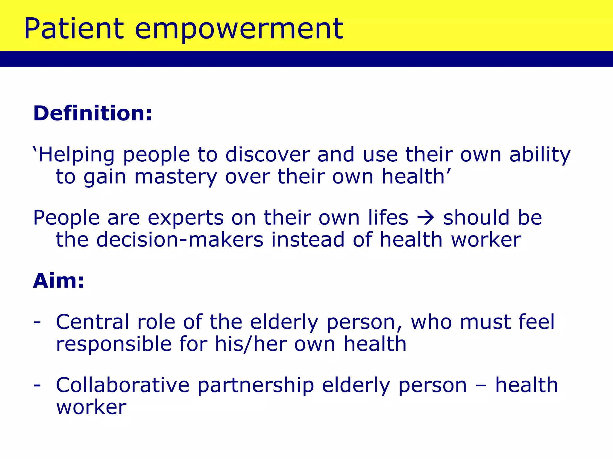 Patient empowerment Definition:   ‘ Helping people to discover and use their own ability to gain mastery over their own health’ People are experts on their own lifes    should be the decision-makers instead of health worker Aim: Central role of the elderly person, who must feel responsible for his/her own health Collaborative partnership elderly person – health worker 