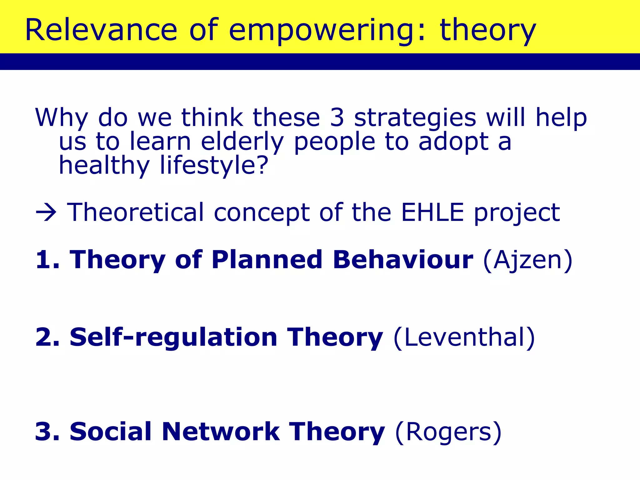 Relevance of empowering: theory Why do we think these 3 strategies will help us to learn elderly people to adopt a healthy lifestyle?    Theoretical concept of the EHLE project 1. Theory of Planned Behaviour  (Ajzen) 2. Self-regulation Theory  (Leventhal)  3. Social Network Theory  (Rogers) 