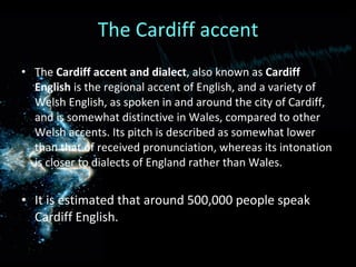 The Cardiff accent The  Cardiff accent and dialect , also known as  Cardiff English  is the regional accent of English, and a variety of Welsh English, as spoken in and around the city of Cardiff, and is somewhat distinctive in Wales, compared to other Welsh accents. Its pitch is described as somewhat lower than that of received pronunciation, whereas its intonation is closer to dialects of England rather than Wales. It is estimated that around 500,000 people speak Cardiff English. 